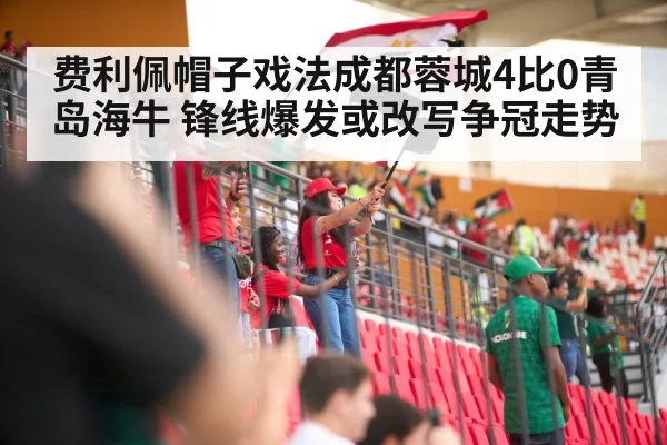 费利佩帽子戏法成都蓉城4比0青岛海牛 锋线爆发或改写争冠走势