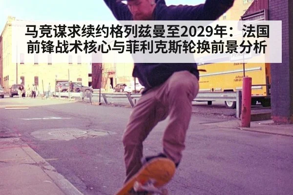 马竞谋求续约格列兹曼至2029年:法国前锋战术核心与菲利克斯轮换前景分析